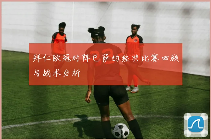 拜仁欧冠对阵巴萨的经典比赛回顾与战术分析