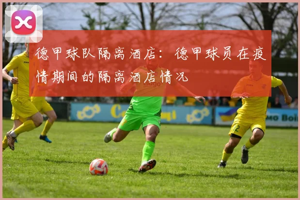 德甲球队隔离酒店：德甲球员在疫情期间的隔离酒店情况