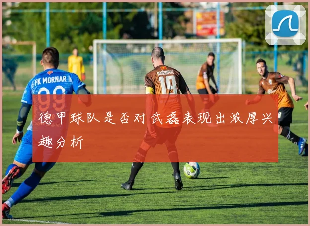 德甲球队是否对武磊表现出浓厚兴趣分析